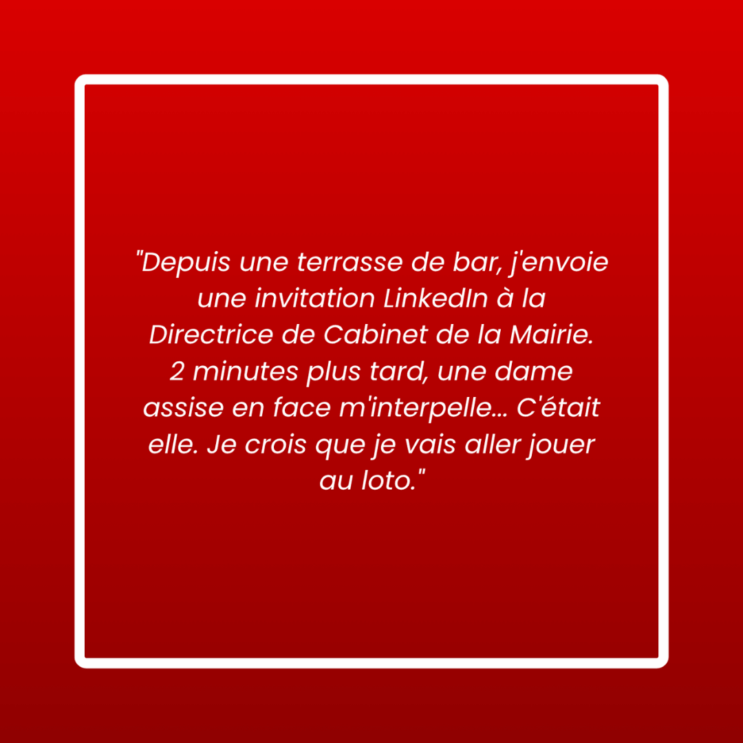 Message d'un membre : « Depuis une terrasse de bar, j'envoie une invitation LinkedIn à la Directrice de Cabinet de la Mairie. 2 minutes plus tard, une dame assise en face m'interpelle… C'était elle. Je crois que je vais aller jouer au loto. »