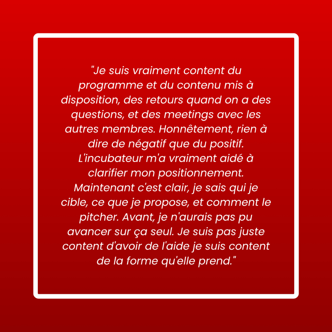 Message d'un membre : « Je suis vraiment content du programme et du contenu mis à disposition, des retours quand on a des questions, et des meetings avec les autres membres. Honnêtement, rien à dire de négatif que du positif. L'incubateur m'a vraiment aidé à clarifier mon positionnement. Maintenant c'est clair, je sais qui je cible, ce que je propose, et comment le pitcher. Avant je n'aurais pas pu avancer sur ça seul. Je suis pas juste content d'avoir de l'aide je suis content de la forme qu'elle prend. »