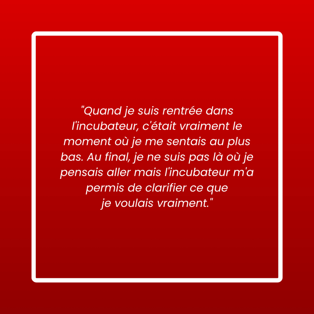 Message d'un membre : « Quand je suis rentrée dans l'incubateur, c'était vraiment le moment où je me sentais au plus bas. Au final, je ne suis pas là où je pensais aller mais l'incubateur m'a permis de clarifier ce que je voulais vraiment. »